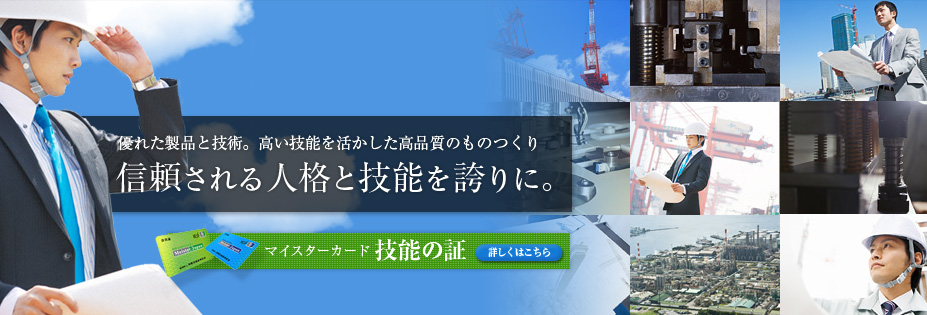 優れた製品と技術。高い技能を活かした高品質のものつくり 信頼される人格と技能を誇りに。 マイスターカード 技能の証 詳しくはこちら